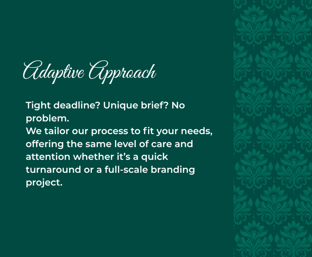 Adaptive Approach Tight deadline? Unique brief? No problem. We tailor our process to fit your needs, offering the same level of care and attention whether it’s a quick turnaround or a full-scale branding project.
