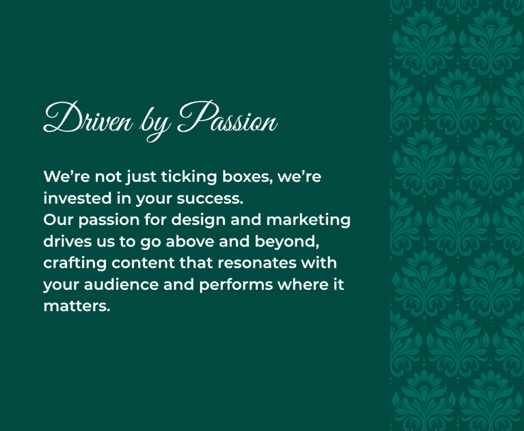 Driven by Passion We’re not just ticking boxes, we’re invested in your success. Our passion for design and marketing drives us to go above and beyond, crafting content that resonates with your audience and performs where it matters.