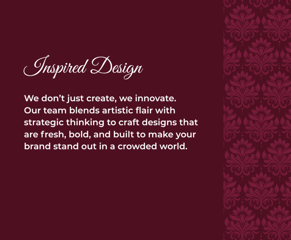 Inspired Design We don’t just create, we innovate. Our team blends artistic flair with strategic thinking to craft designs that are fresh, bold, and built to make your brand stand out in a crowded world.