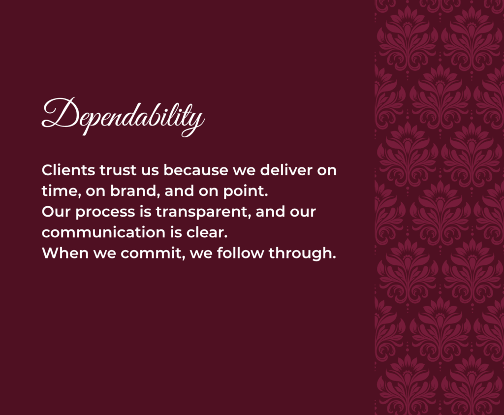 Dependability Clients trust us because we deliver on time, on brand, and on point. Our process is transparent, and our communication is clear. When we commit, we follow through.