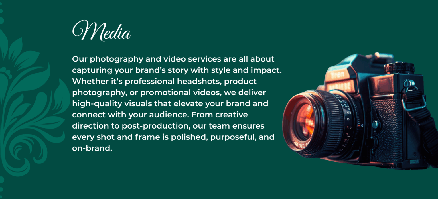 Media Our photography and video services are all about capturing your brand’s story with style and impact. Whether it’s professional headshots, product photography, or promotional videos, we deliver high-quality visuals that elevate your brand and connect with your audience. From creative direction to post-production, our team ensures every shot and frame is polished, purposeful, and on-brand.