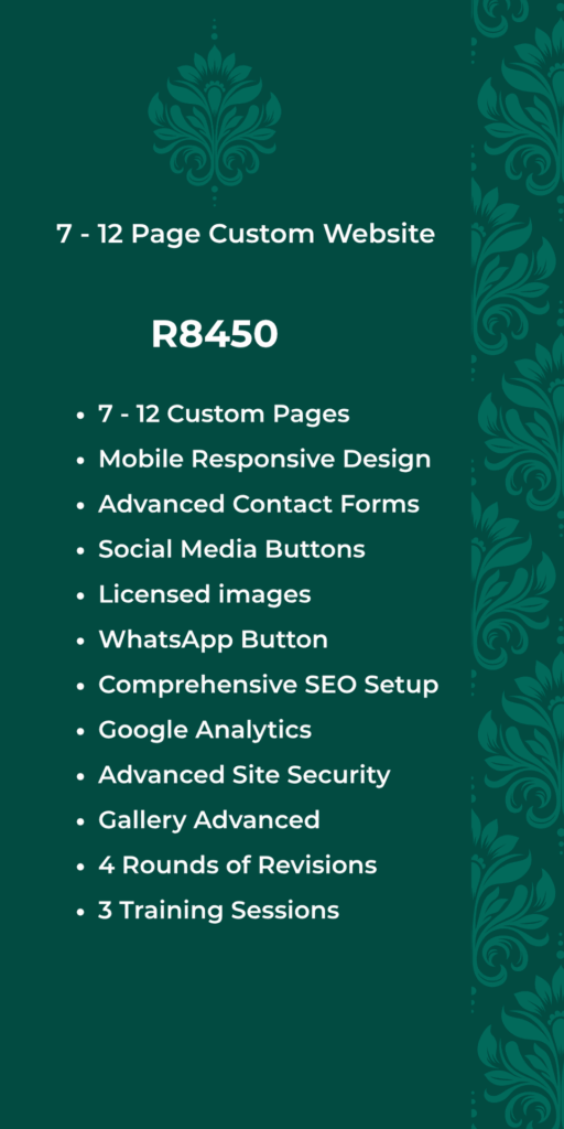 7 - 12 Page Custom Website R8450 7 - 12 Custom Pages Mobile Responsive Design • Advanced Contact Forms • Social Media Buttons • Licensed images • WhatsApp Button Comprehensive SEO Setup • Google Analytics • Advanced Site Security Gallery Advanced • 4 Rounds of Revisions • 3 Training Sessions