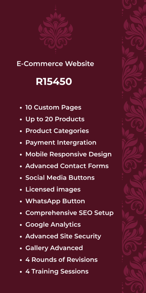 E-Commerce Website R15450 • 10 Custom Pages Up to 20 Products • Product Categories Payment Intergration • Mobile Responsive Design • Advanced Contact Forms • Social Media Buttons • Licensed images • WhatsApp Button Comprehensive SEO Setup • Google Analytics Advanced Site Security • Gallery Advanced • 4 Rounds of Revisions • 4 Training Sessions